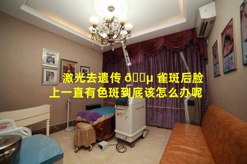 激光去遗传 🐵 雀斑后脸上一直有色斑到底该怎么办呢
